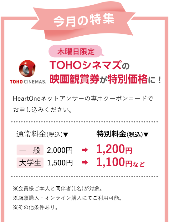 今月の特集 木曜日限定 TOHOシネマズの映画観賞券が特別価格に！HeartOneネットアンサーの専用クーポンコードでお申し込みください。通常料金(税込)▼ 一般 2,000円 大学生 1,500円 特別料金(税込)▼ 1,200円 1,100円など ※会員様ご本人と同伴者(1名)が対象。※店頭購入・オンライン購入にてご利用可能。※その他条件あり。