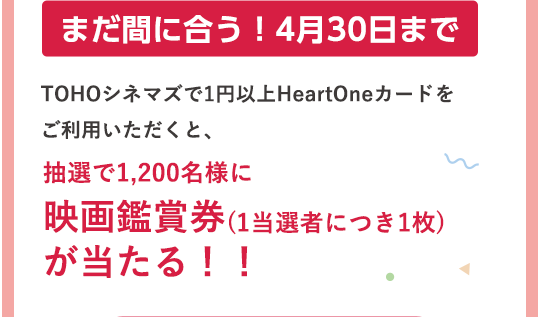 まだ間に合う！4月30日まで TOHOシネマズで1円以上HeartOneカードをご利用いただくと、抽選で1,200名様に映画鑑賞券(1当選者につき1枚)が当たる！！