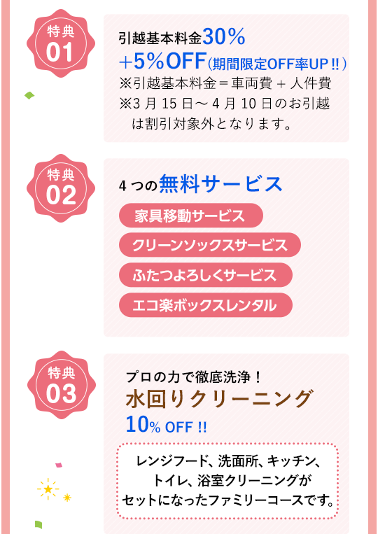 特典01 引越基本料金30％+5％OFF(期間限定OFF率UP‼) ※引越基本料金＝車両費+人件費 ※3月15日～4月10日のお引越は割引対象外となります。特典02 4つの無料サービス 家具移動サービス クリーンソックスサービス ふたつよろしくサービス エコ楽ボックスレンタル 特典03 プロの力で徹底洗浄！水回りクリーニング10% OFF !! レンジフード、洗面所、キッチン、トイレ、浴室クリーニングがセットになったファミリーコースです。