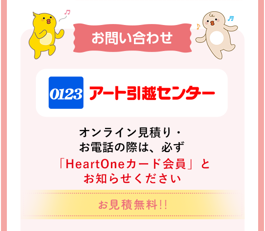 お問い合わせ アート引越センター オンライン見積り・お電話の際は、必ず 「HeartOneカード会員」とお知らせください お見積無料‼