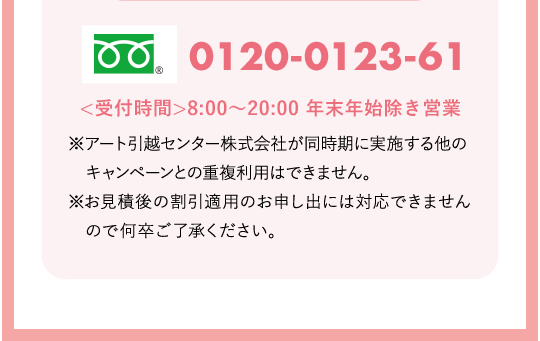 ※アート引越センター株式会社が同時期に実施する他のキャンペーンとの重複利用はできません。※お見積後の割引適用のお申し出には対応できませんので何卒ご了承ください。