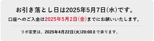 お引き落とし日は2025年5月7日(水)です。口座へのご入金は2025年5月2日(金)までにお願いいたします。リボ変更は、2025年4月22日(火)20:00まで承ります。