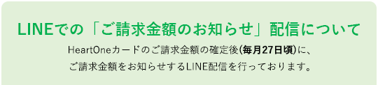 LINEでの「ご請求金額のお知らせ」配信について HeartOneカードのご請求金額の確定後(毎月27日頃)に、ご請求金額をお知らせするLINE配信を行っております。