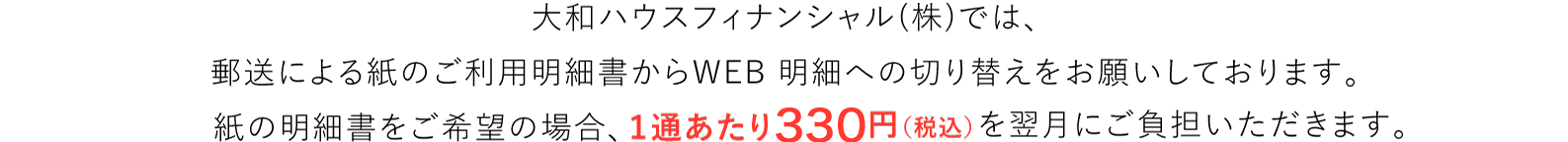 大和ハウスフィナンシャル(株)では紙の削減による自然環境保護推進の一環として、郵送による紙のご利用明細書からWEB 明細への切り替えをお願いしております。紙の明細書をご希望の場合、2022年5月のご請求分より1通あたり110円(税込)※1を翌月にご負担いただきます。