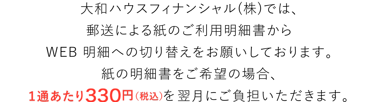 大和ハウスフィナンシャル(株)では紙の削減による自然環境保護推進の一環として、郵送による紙のご利用明細書からWEB 明細への切り替えをお願いしております。紙の明細書をご希望の場合、2022年5月のご請求分より1通あたり110円(税込)※1を翌月にご負担いただきます。