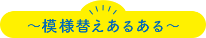 ～模様替えあるある～