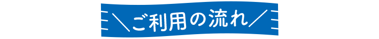 ＼ご利用の流れ／
