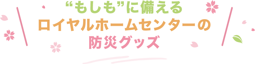 “もしも”に備える ロイヤルホームセンターの 防災グッズ