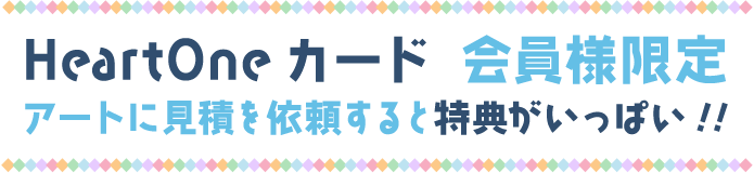 HeartOneカード 会員様限定アートに見積を依頼すると特典がいっぱい!!