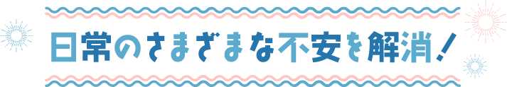 日常のさまざまな不安を解消！