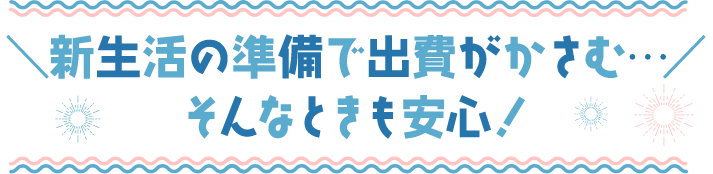 ＼新生活の準備で出費がかさむ…／ そんなときも安心！