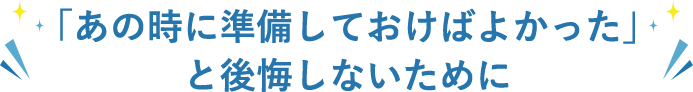 「あの時に準備しておけばよかった」と後悔しないために