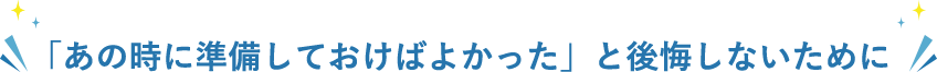 「あの時に準備しておけばよかった」と後悔しないために