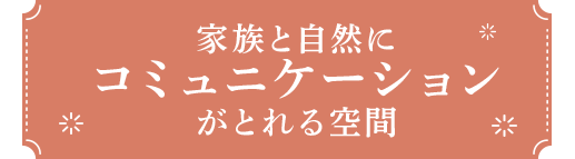 家族と自然に コミュニケーション がとれる空間