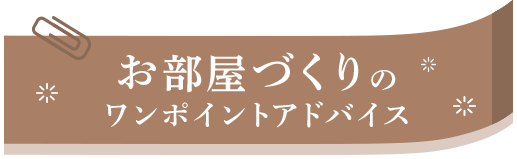 お部屋づくりの ワンポイントアドバイス