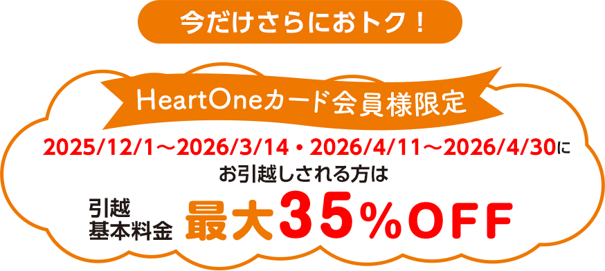 今だけさらにおトク！ HeartOneカード会員様限定 2025/12/1 ～ 2026/3/14・2026/4/11 ～ 2026/4/30 にお 引越しされる方は引越基本料金 最大35％OFF