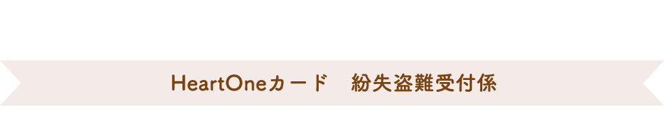 (自動音声応答24時間オペレーター対応9:00～17:00<1/1休み>) HeartOneカード 紛失盗難受付係