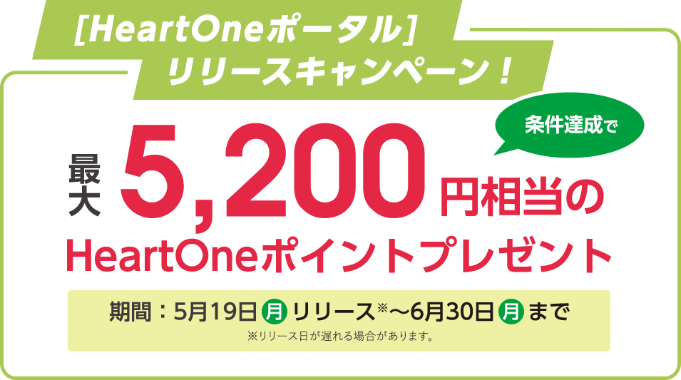 [HeartOneポータル]リリースキャンペーン！ 最大5,200円相当のHeartOneポイントプレゼント 条件達成で 期間：5月19日 月 リリース※～6月30日 月 まで ※リリース日が遅れる場合があります。