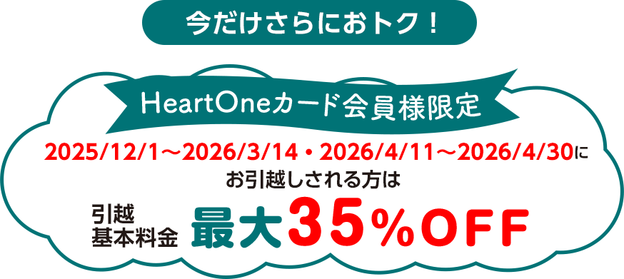 今だけさらにおトク! HeartOneカード会員様限定 2025/12/1~2026/3/14・2026/4/11~2026/4/30にお引越しされる方は 引越基本料金 最大35%OFF