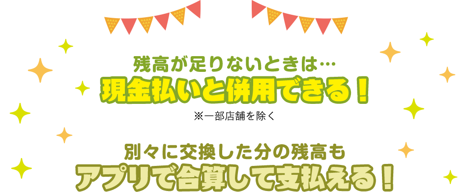 残高が足りないときは… 現金払いと併用できる!※一部店舗を除く 別々に交換した分の残高も アプリで合算して支払える!