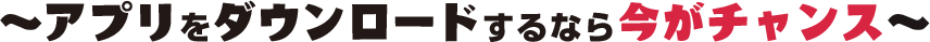 ~アプリをダウンロードするなら今がチャンス~
