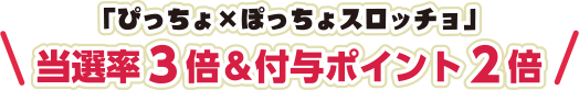 「ぴっちょ×ぽっちょスロッチョ」当選率 3倍 & 付与ポイント 2倍