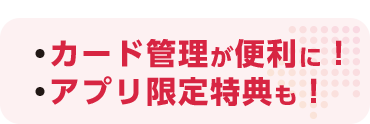 ・カード管理が便利に！ ・アプリ限定特典も！