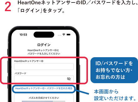 2HeartOneネットアンサーのID／パスワードを入力し、「ログイン」をタップ。 ID/パスワードをお持ちでない方・お忘れの方は 本画面から設定いただけます。