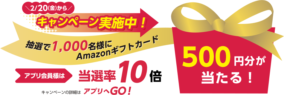2/20（金）からキャンペーン実施中！ 抽選で1,000名様にAmazonギフトカード アプリ会員様は当選率10倍 500円分が当たる！ キャンペーンの詳細はアプリへGO！
