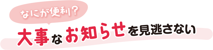なにが便利？大事なお知らせを見逃さない