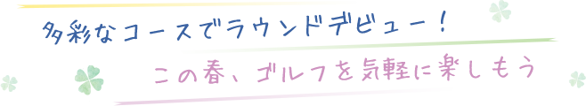 多彩なコースでラウンドデビュー！この春、ゴルフを気軽に楽しもう