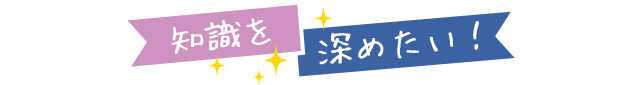 知識を 深めたい！