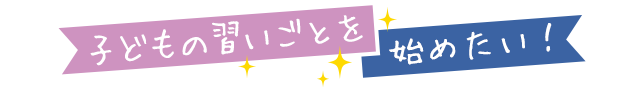 子どもの習いごとを 始めたい！