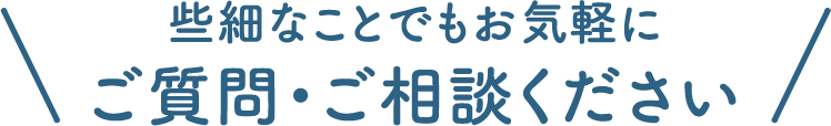 些細なことでもお気軽に ご質問・ご相談ください