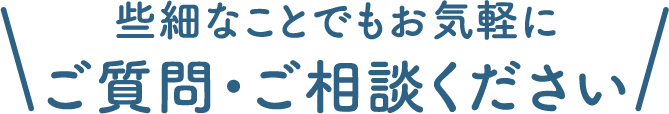 些細なことでもお気軽に ご質問・ご相談ください