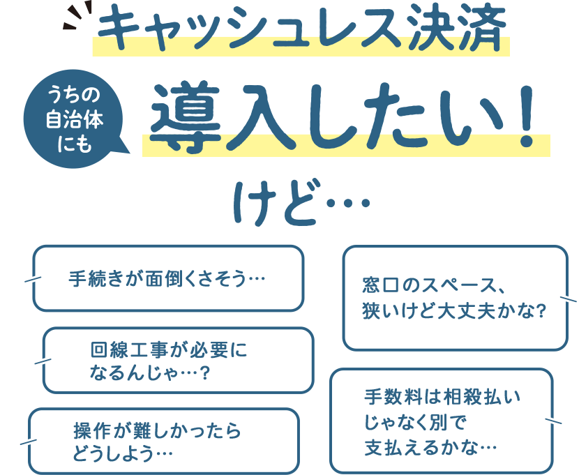 キャッシュレス決済導入したい！ 手続きが面倒くさそう… 回線工事が必要になるんじゃ…？操作が難しかったらどうしよう… 窓口のスペース、狭いけど大丈夫かな？ 手数料は相殺払いじゃなく別で支払えるかな…