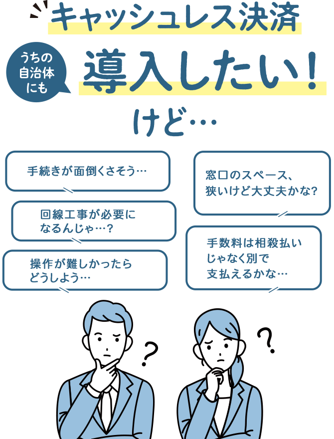 キャッシュレス決済導入したい！ 手続きが面倒くさそう… 回線工事が必要になるんじゃ…？操作が難しかったらどうしよう… 窓口のスペース、狭いけど大丈夫かな？ 手数料は相殺払いじゃなく別で支払えるかな…