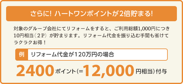 さらに！HeartOneポイントが2倍貯まる！大和ハウスグループでリフォームするとご利用総額1,000円につき、2ポイント貯まります。払金を振り込む手間も省けてラクラク！例）リフォーム代金が120万円の場合2400ポイント（＝12,000円相当）付与